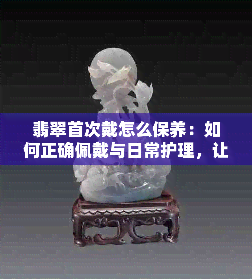 翡翠首次戴怎么保养：如何正确佩戴与日常护理，让你的翡翠保持更佳状态