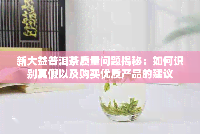 新大益普洱茶质量问题揭秘：如何识别真假以及购买优质产品的建议