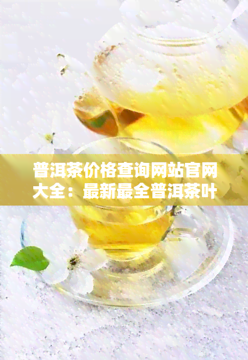 普洱茶价格查询网站官网大全：最新最全普洱茶叶价格查询