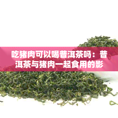 吃猪肉可以喝普洱茶吗：普洱茶与猪肉一起食用的影响及相关建议