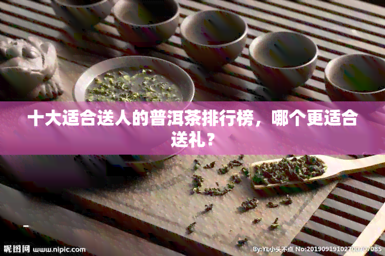 十大适合送人的普洱茶排行榜，哪个更适合送礼？