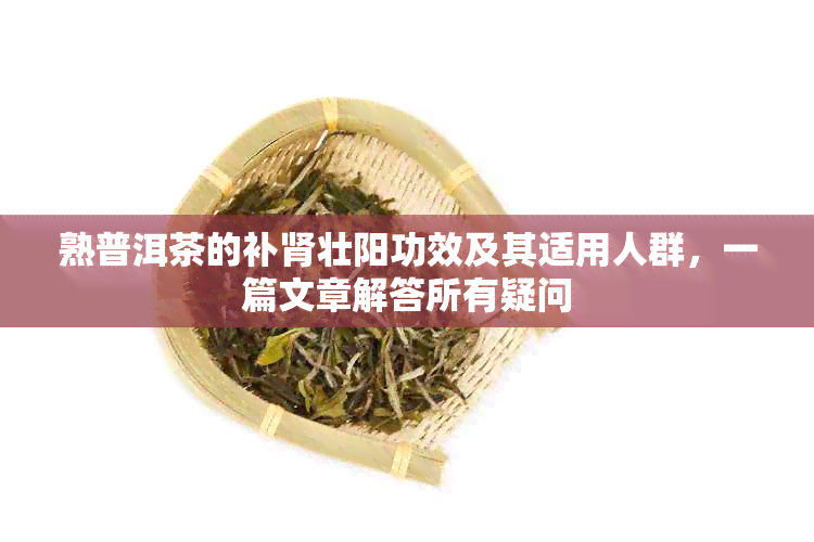 熟普洱茶的补肾壮阳功效及其适用人群，一篇文章解答所有疑问