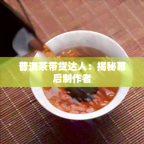 普洱茶带货达人：揭秘幕后制作者