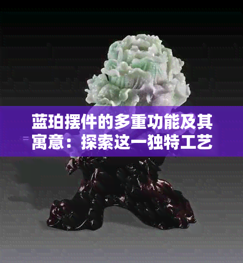 蓝珀摆件的多重功能及其寓意：探索这一独特工艺品的价值与意义