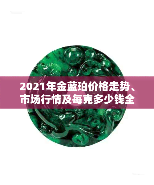 2021年金蓝珀价格走势、市场行情及每克多少钱全面解析