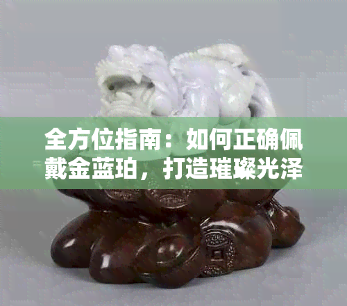 全方位指南：如何正确佩戴金蓝珀，打造璀璨光泽？