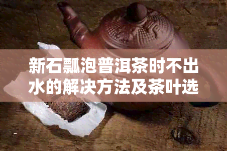 新石瓢泡普洱茶时不出水的解决方法及茶叶选购指南