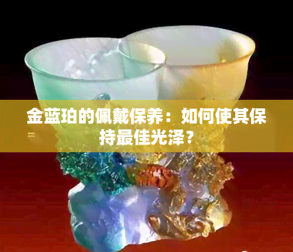 金蓝珀的佩戴保养：如何使其保持更佳光泽？