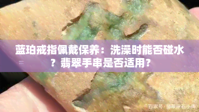 蓝珀戒指佩戴保养：洗澡时能否碰水？翡翠手串是否适用？