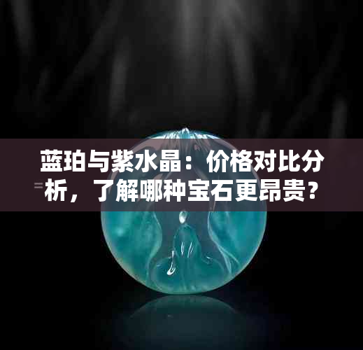 蓝珀与紫水晶：价格对比分析，了解哪种宝石更昂贵？