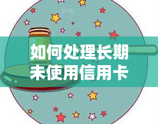 如何处理长期未使用信用卡及相关问题，避免逾期风险并确保信用记录完好？