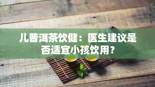 儿普洱茶饮健：医生建议是否适宜小孩饮用？