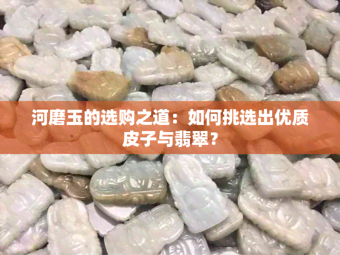 河磨玉的选购之道：如何挑选出优质皮子与翡翠？