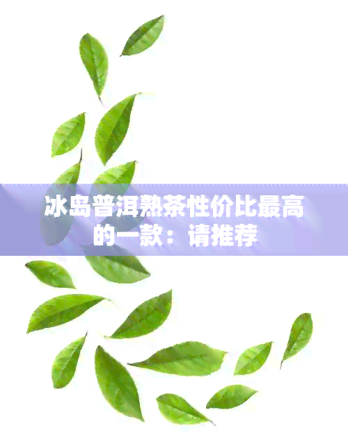 冰岛普洱熟茶性价比更高的一款：请推荐