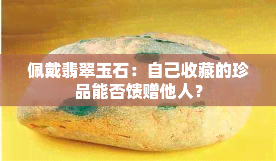 佩戴翡翠玉石：自己收藏的珍品能否馈赠他人？