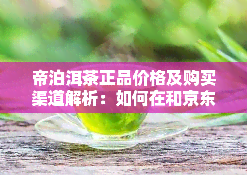 帝泊洱茶正品价格及购买渠道解析：如何在和京东找到优质普洱茶叶？