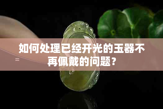 如何处理已经开光的玉器不再佩戴的问题？