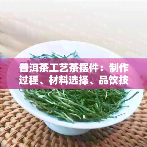 普洱茶工艺茶摆件：制作过程、材料选择、品饮技巧与收藏价值全面解析