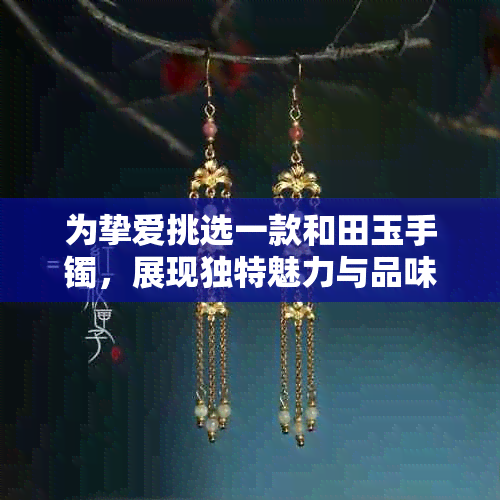 为挚爱挑选一款和田玉手镯，展现独特魅力与品味，你愿意花费多少？