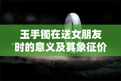 玉手镯在送女朋友时的意义及其象征价值：一份深入解析及挑选建议