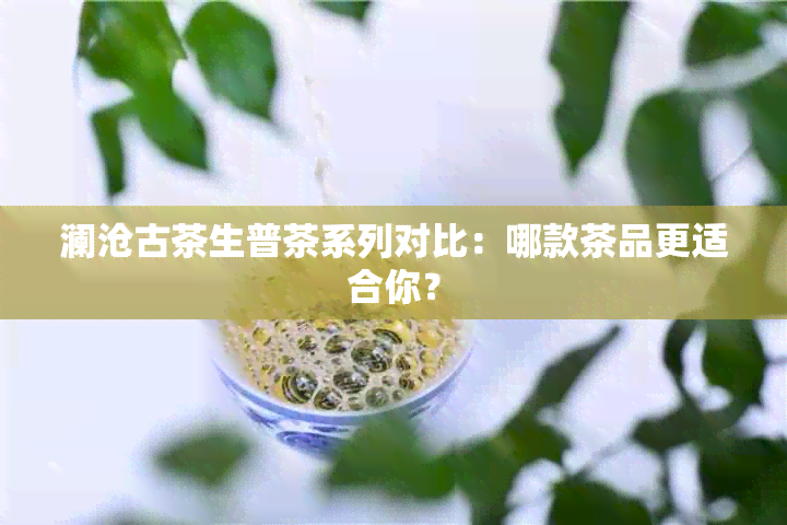 澜沧古茶生普茶系列对比：哪款茶品更适合你？