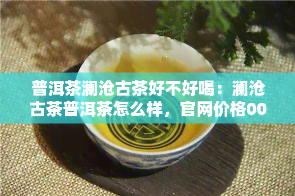 普洱茶澜沧古茶好不好喝：澜沧古茶普洱茶怎么样，官网价格001