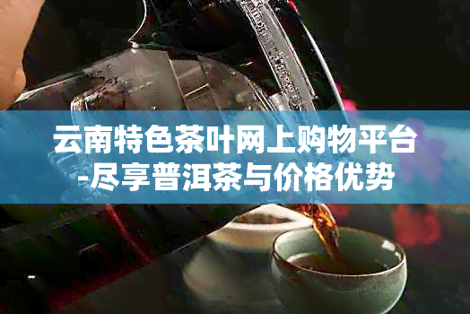 云南特色茶叶网上购物平台-尽享普洱茶与价格优势