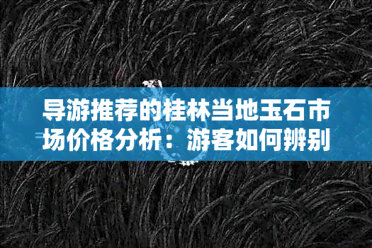 导游推荐的桂林当地玉石市场价格分析：游客如何辨别真假？