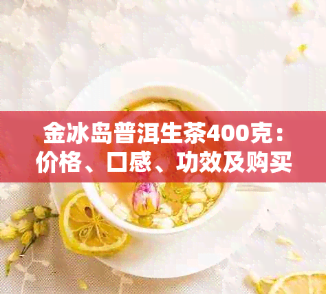 金冰岛普洱生茶400克：价格、口感、功效及购买指南一应俱全
