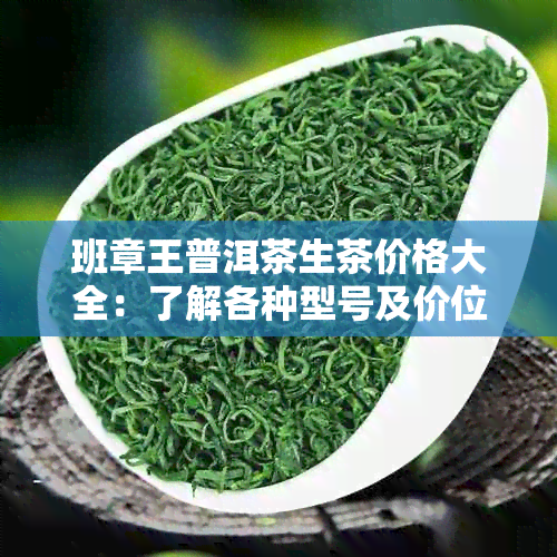 班章王普洱茶生茶价格大全：了解各种型号及价位，轻松选购优质茶叶