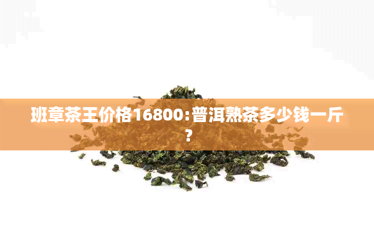 班章茶王价格16800:普洱熟茶多少钱一斤？