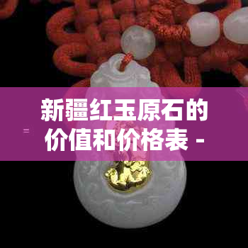 新疆红玉原石的价值和价格表 - 探索这个宝石的稀有性和市场行情