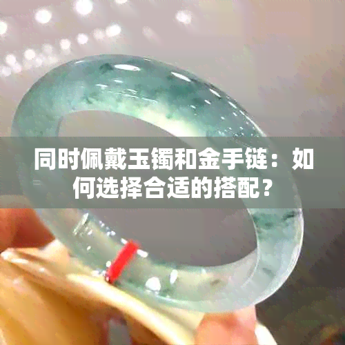 同时佩戴玉镯和金手链：如何选择合适的搭配？