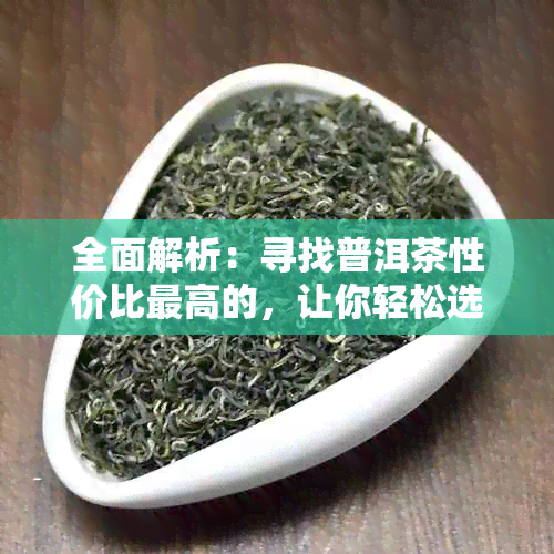 全面解析：寻找普洱茶性价比更高的，让你轻松选购合适的茶叶