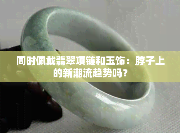 同时佩戴翡翠项链和玉饰：脖子上的新潮流趋势吗？