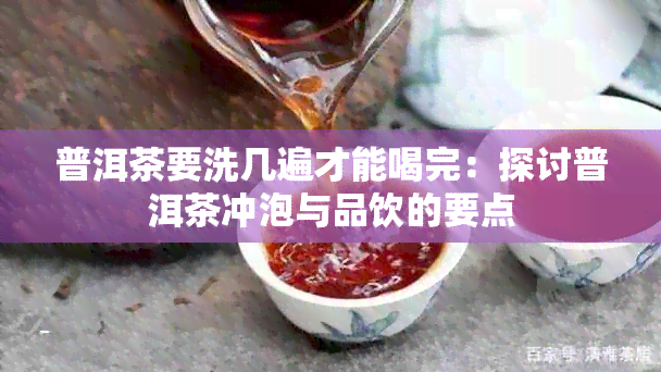 普洱茶要洗几遍才能喝完：探讨普洱茶冲泡与品饮的要点