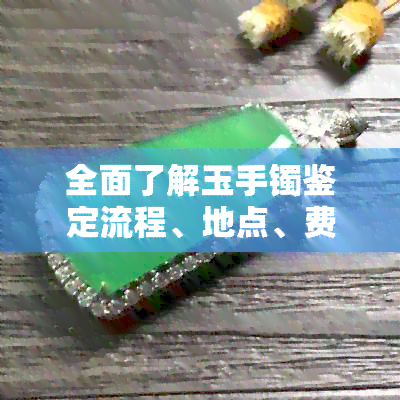 全面了解玉手镯鉴定流程、地点、费用及注意事项，看这篇就够了！