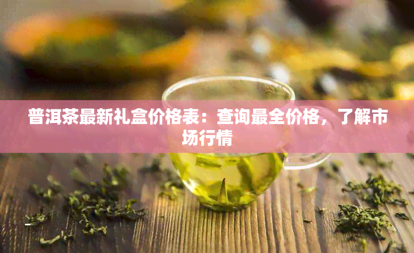 普洱茶最新礼盒价格表：查询最全价格，了解市场行情