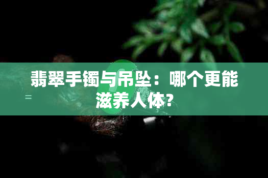 翡翠手镯与吊坠：哪个更能滋养人体？