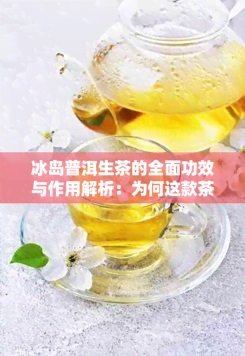 冰岛普洱生茶的全面功效与作用解析：为何这款茶叶成为健饮品的首选？