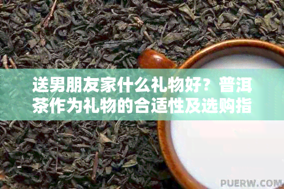 送男朋友家什么礼物好？普洱茶作为礼物的合适性及选购指南