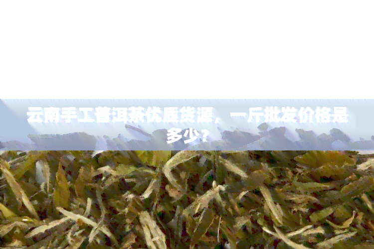 云南手工普洱茶优质货源，一斤批发价格是多少？