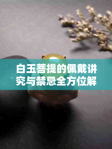 白玉菩提的佩戴讲究与禁忌全方位解析：从选购到日常护理一应俱全