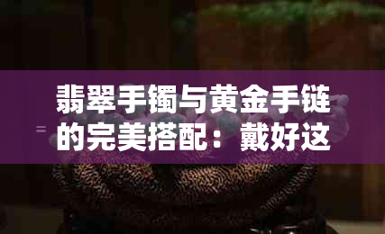 翡翠手镯与黄金手链的完美搭配：戴好这些珠宝的小窍门