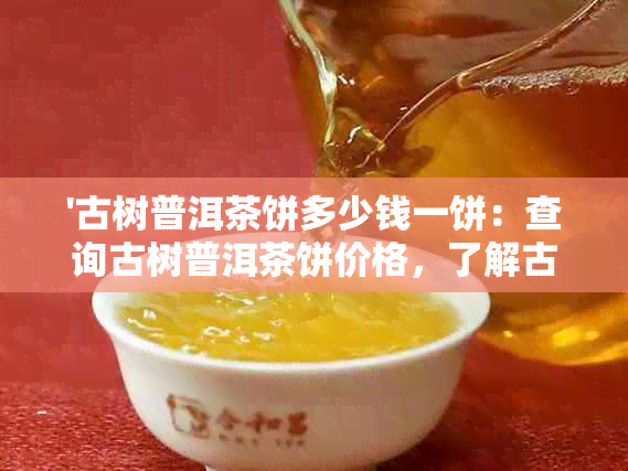 '古树普洱茶饼多少钱一饼：查询古树普洱茶饼价格，了解古树茶普洱价格'