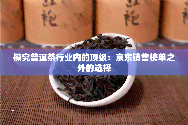 探究普洱茶行业内的顶级：京东销售榜单之外的选择