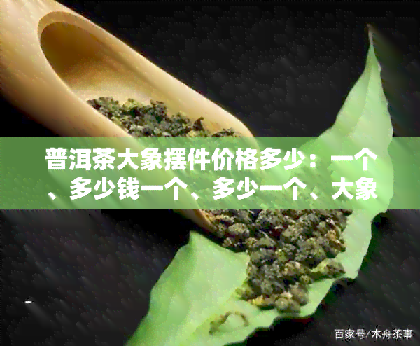 普洱茶大象摆件价格多少：一个、多少钱一个、多少一个、大象普洱茶多少钱