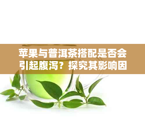 苹果与普洱茶搭配是否会引起腹泻？探究其影响因素及健益处