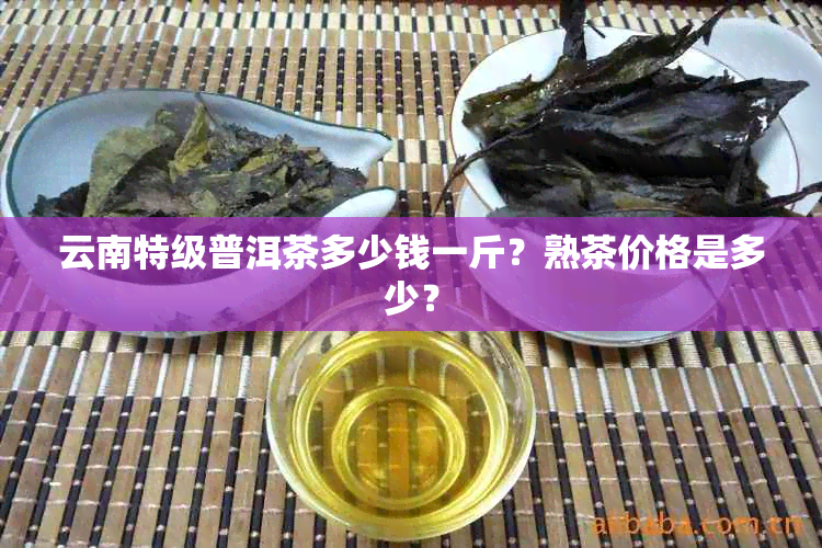 云南特级普洱茶多少钱一斤？熟茶价格是多少？