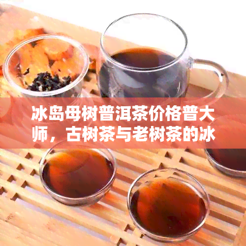 冰岛母树普洱茶价格普大师，古树茶与老树茶的冰岛特色，了解其价值与品质